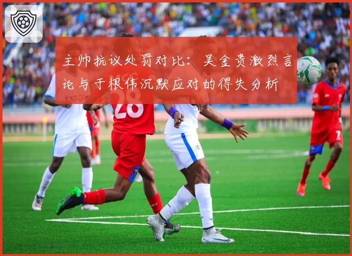 主帅抗议处罚对比:吴金贵激烈言论与于根伟沉默应对的得失分析