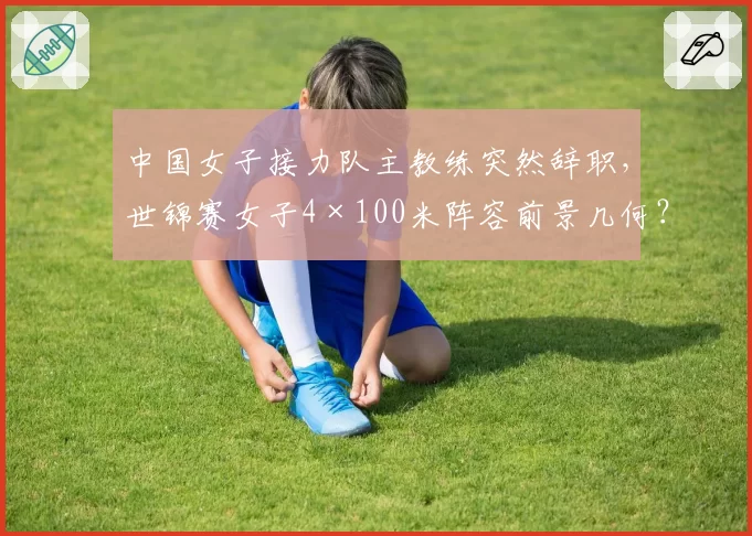 中国女子接力队主教练突然辞职，世锦赛女子4×100米阵容前景几何？