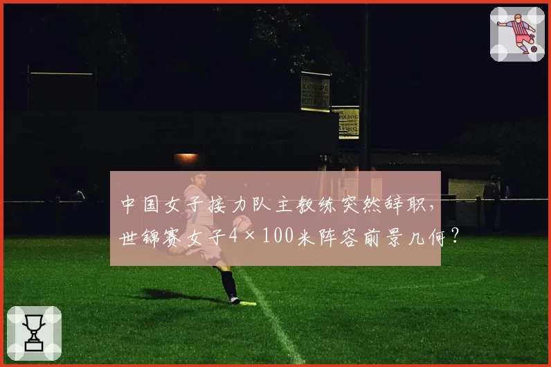 中国女子接力队主教练突然辞职，世锦赛女子4×100米阵容前景几何？
