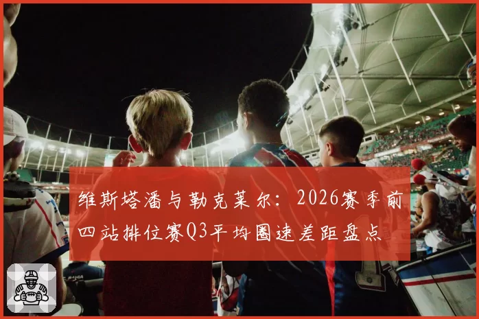 维斯塔潘与勒克莱尔：2026赛季前四站排位赛Q3平均圈速差距盘点