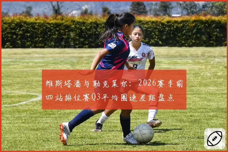 维斯塔潘与勒克莱尔：2026赛季前四站排位赛Q3平均圈速差距盘点