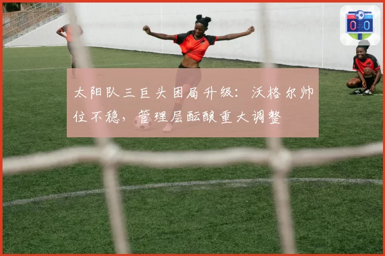 太阳队三巨头困局升级：沃格尔帅位不稳，管理层酝酿重大调整