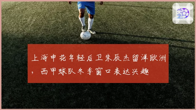 上海申花年轻后卫朱辰杰留洋欧洲,西甲球队冬季窗口表达兴趣